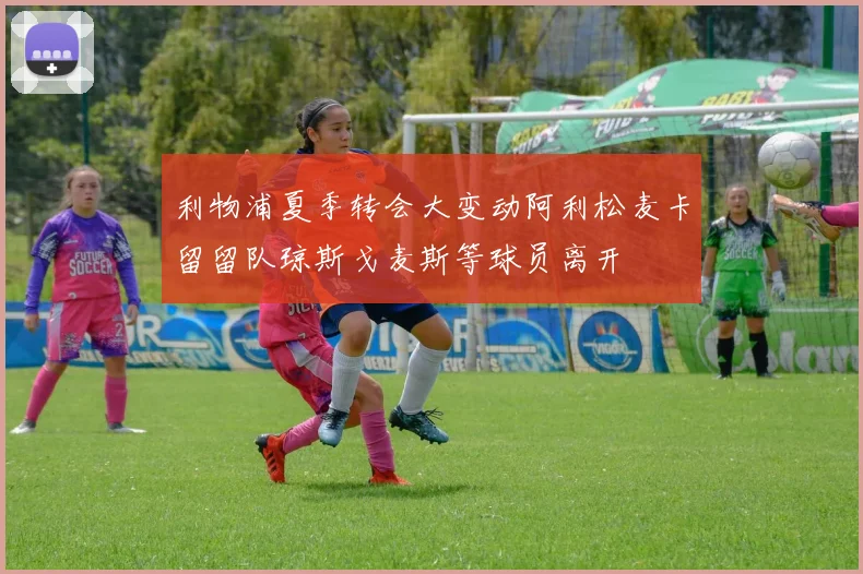 利物浦夏季转会大变动阿利松麦卡留留队琼斯戈麦斯等球员离开