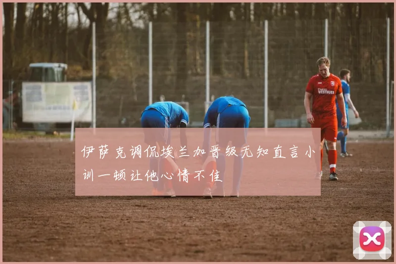 伊萨克调侃埃兰加晋级无知直言小训一顿让他心情不佳