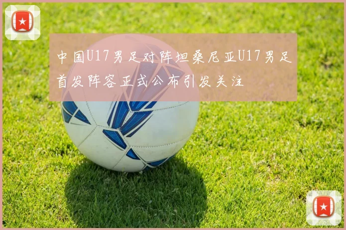 中国U17男足对阵坦桑尼亚U17男足首发阵容正式公布引发关注