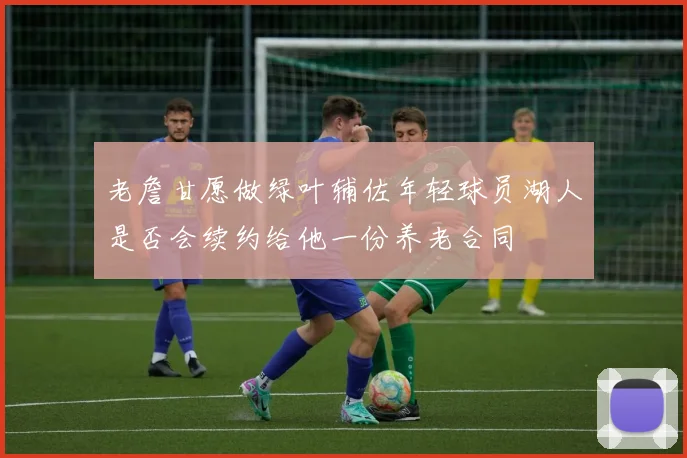 老詹甘愿做绿叶辅佐年轻球员湖人是否会续约给他一份养老合同