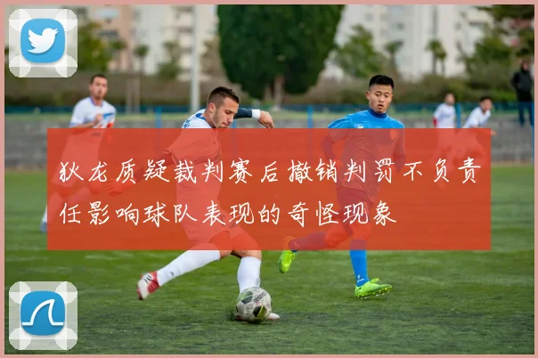 狄龙质疑裁判赛后撤销判罚不负责任影响球队表现的奇怪现象