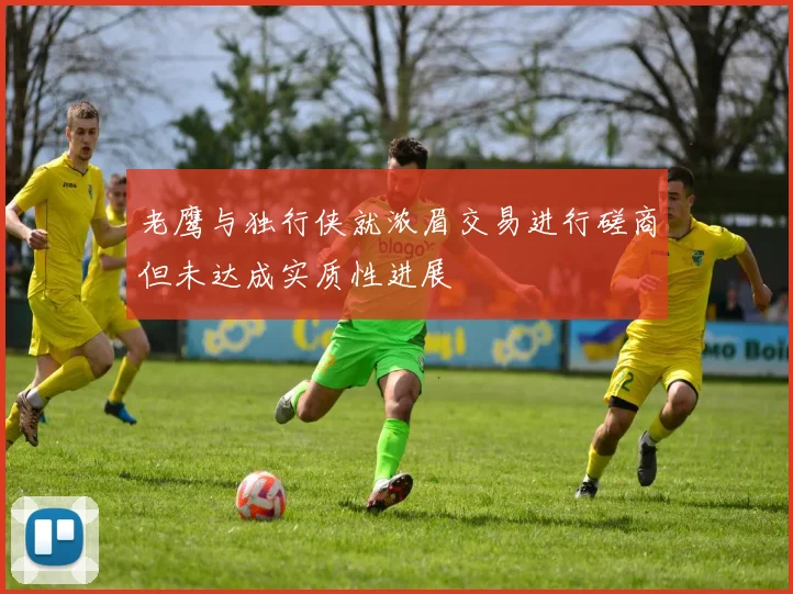 老鹰与独行侠就浓眉交易进行磋商但未达成实质性进展