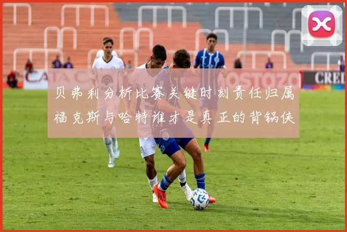 贝弗利分析比赛关键时刻责任归属福克斯与哈特谁才是真正的背锅侠