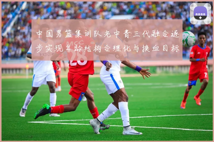 中国男篮集训队老中青三代融合逐步实现年龄结构合理化与换血目标