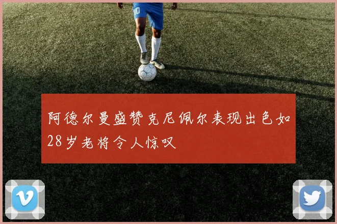 阿德尔曼盛赞克尼佩尔表现出色如28岁老将令人惊叹