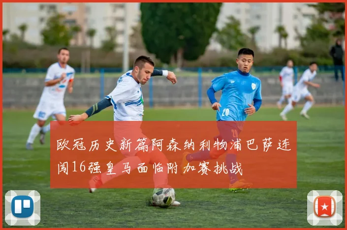 欧冠历史新篇阿森纳利物浦巴萨连闯16强皇马面临附加赛挑战
