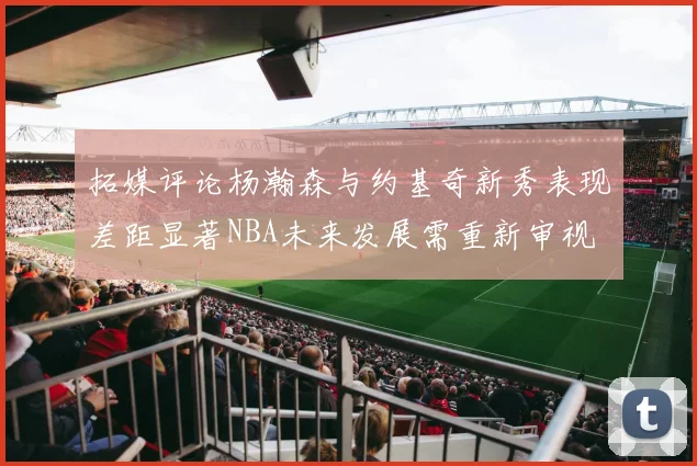 拓媒评论杨瀚森与约基奇新秀表现差距显著NBA未来发展需重新审视