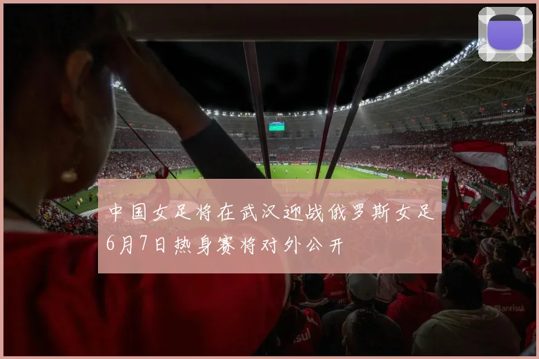 中国女足将在武汉迎战俄罗斯女足6月7日热身赛将对外公开