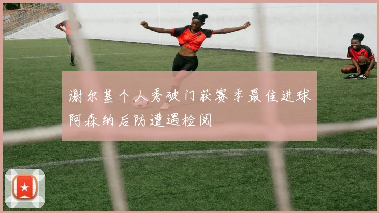谢尔基个人秀破门获赛季最佳进球阿森纳后防遭遇检阅