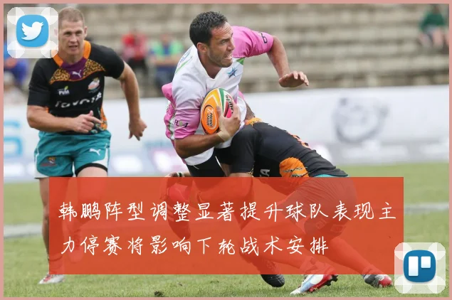 韩鹏阵型调整显著提升球队表现主力停赛将影响下轮战术安排