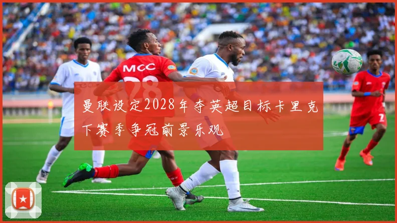 曼联设定2028年夺英超目标卡里克下赛季争冠前景乐观