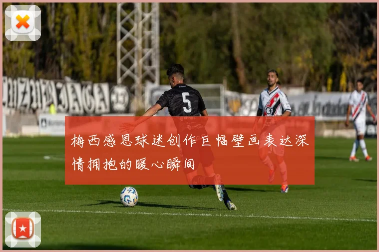 梅西感恩球迷创作巨幅壁画表达深情拥抱的暖心瞬间