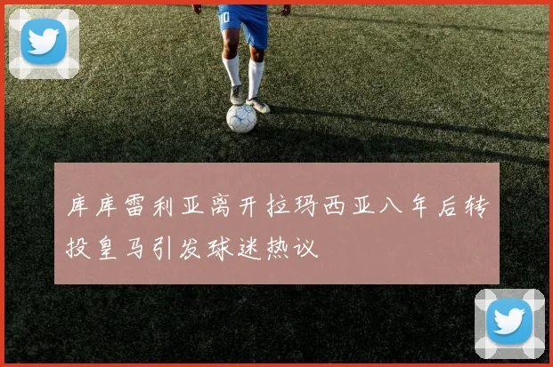 库库雷利亚离开拉玛西亚八年后转投皇马引发球迷热议