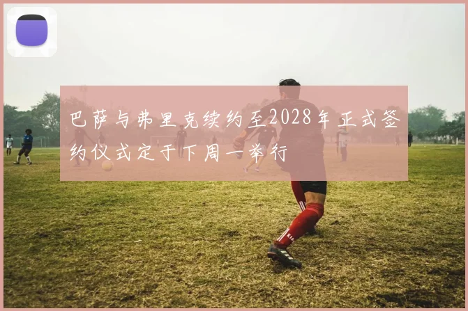 巴萨与弗里克续约至2028年正式签约仪式定于下周一举行