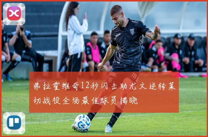 弗拉霍维奇12秒闪击助尤文逆转莱切战役全场最佳球员揭晓