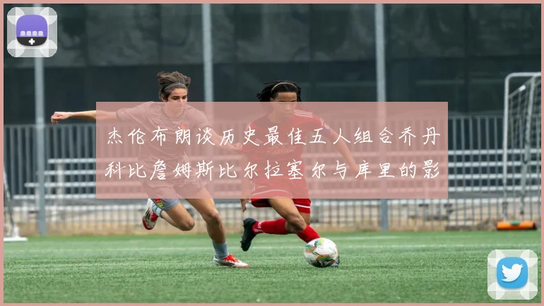 杰伦布朗谈历史最佳五人组合乔丹科比詹姆斯比尔拉塞尔与库里的影响力