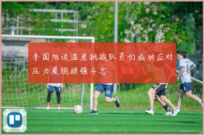 李国旭谈温差挑战队员们成功应对压力展现顽强斗志