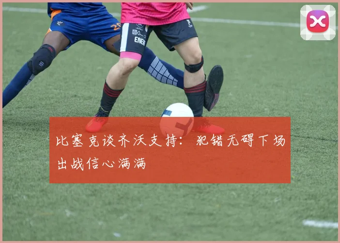 比塞克谈齐沃支持：犯错无碍下场出战信心满满