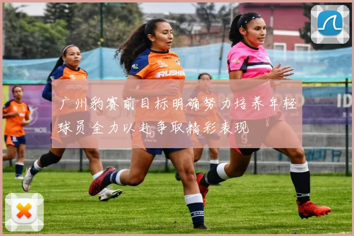 广州豹赛前目标明确努力培养年轻球员全力以赴争取精彩表现