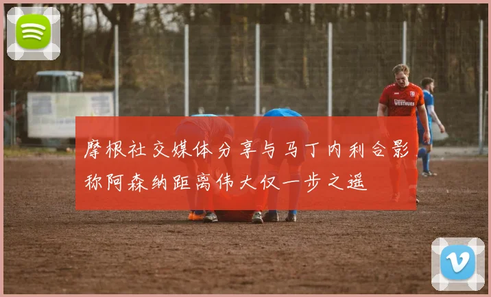 摩根社交媒体分享与马丁内利合影称阿森纳距离伟大仅一步之遥