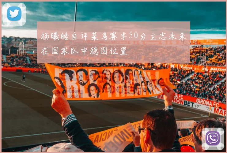 杨曦皓自评菜鸟赛季50分立志未来在国家队中稳固位置