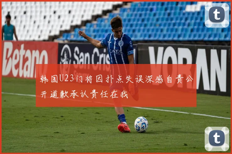 韩国U23门将因扑点失误深感自责公开道歉承认责任在我