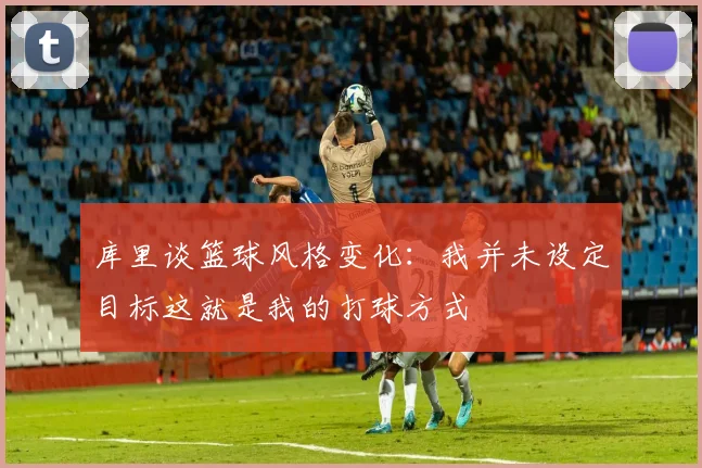 库里谈篮球风格变化：我并未设定目标这就是我的打球方式