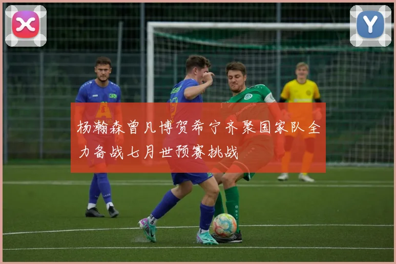 杨瀚森曾凡博贺希宁齐聚国家队全力备战七月世预赛挑战