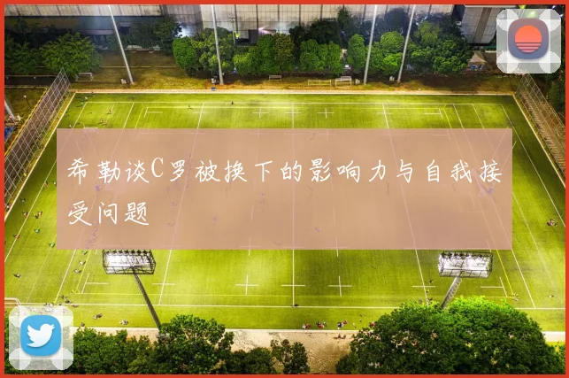希勒谈C罗被换下的影响力与自我接受问题