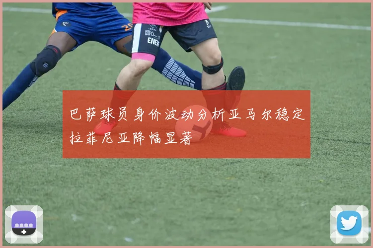 巴萨球员身价波动分析亚马尔稳定拉菲尼亚降幅显著